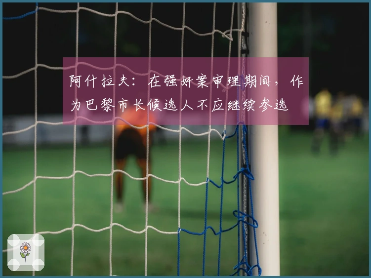 阿什拉夫：在强奸案审理期间，作为巴黎市长候选人不应继续参选