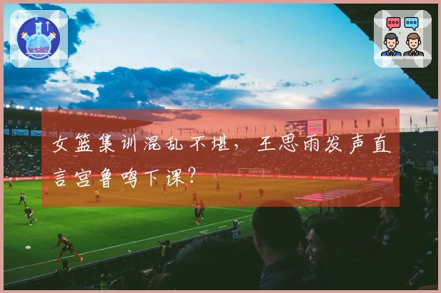 女篮集训混乱不堪，王思雨发声直言宫鲁鸣下课？