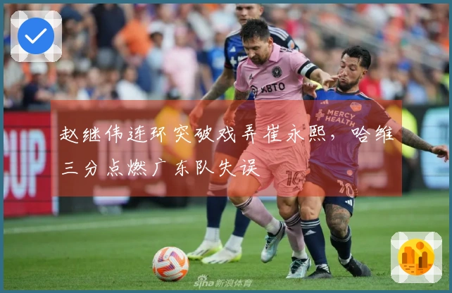 赵继伟连环突破戏弄崔永熙，哈维三分点燃广东队失误