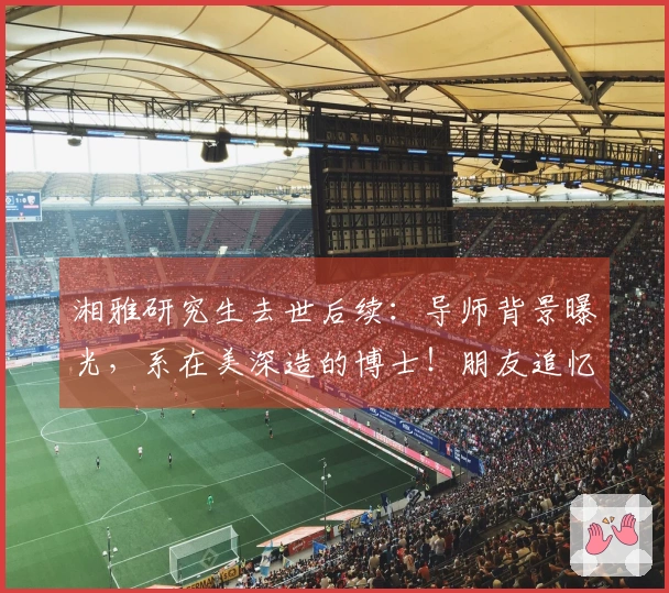 湘雅研究生去世后续：导师背景曝光，系在美深造的博士！朋友追忆：她曾开朗，笑容满面