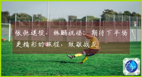 张弛退役，韩鹏祝福：期待下半场更精彩的旅程，致敬战友
