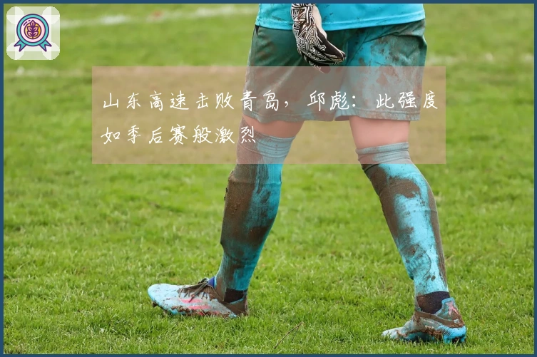 山东高速击败青岛，邱彪：此强度如季后赛般激烈
