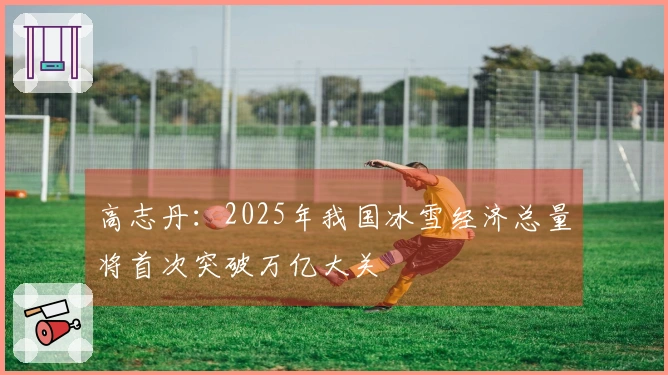 高志丹：2025年我国冰雪经济总量将首次突破万亿大关