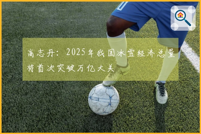 高志丹：2025年我国冰雪经济总量将首次突破万亿大关