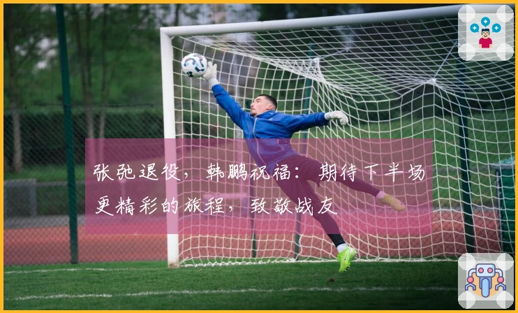 张弛退役，韩鹏祝福：期待下半场更精彩的旅程，致敬战友