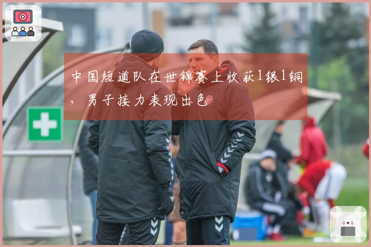 中国短道队在世锦赛上收获1银1铜，男子接力表现出色