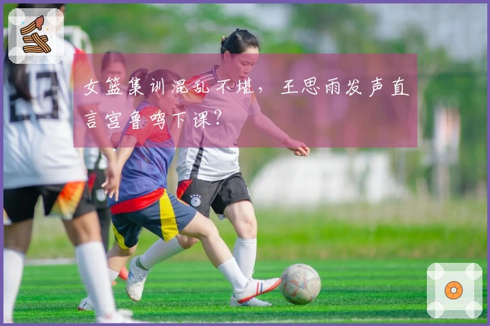 女篮集训混乱不堪，王思雨发声直言宫鲁鸣下课？