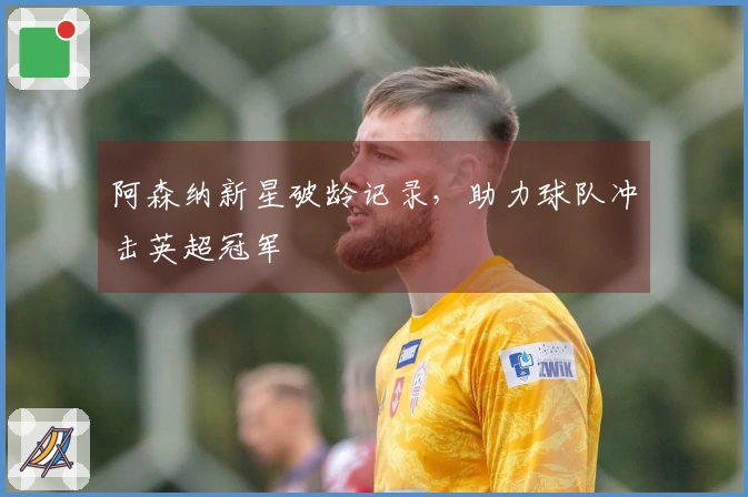 阿森纳新星破龄记录，助力球队冲击英超冠军