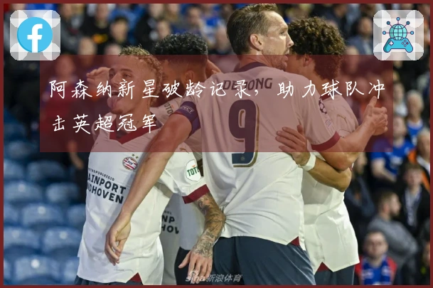 阿森纳新星破龄记录，助力球队冲击英超冠军